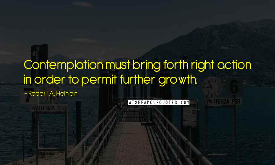 Robert A. Heinlein Quotes: Contemplation must bring forth right action in order to permit further growth.