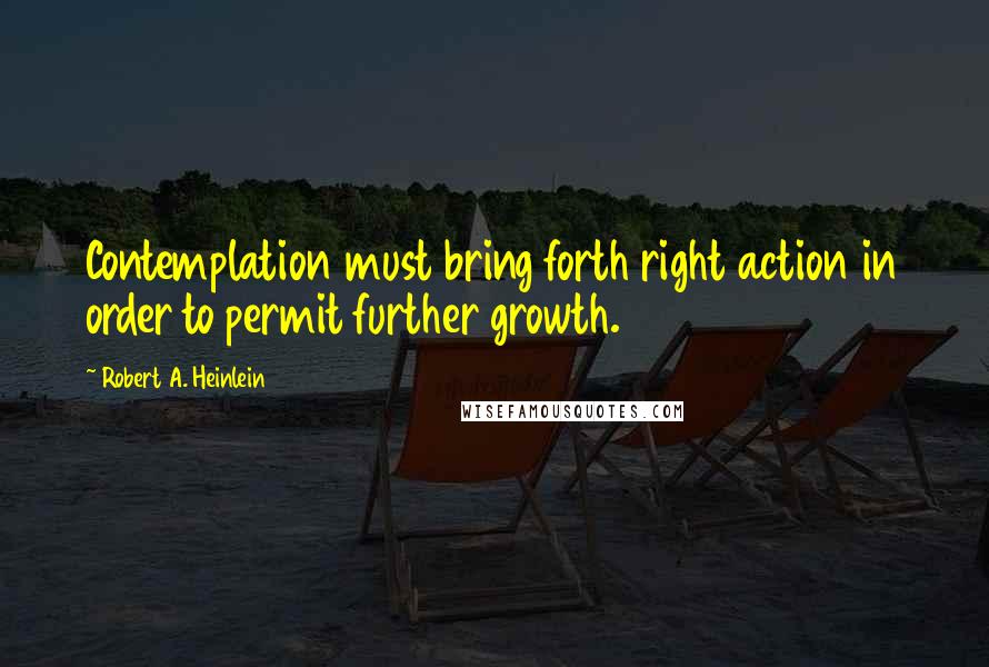 Robert A. Heinlein Quotes: Contemplation must bring forth right action in order to permit further growth.