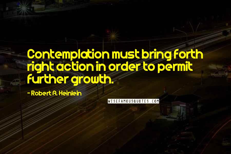 Robert A. Heinlein Quotes: Contemplation must bring forth right action in order to permit further growth.