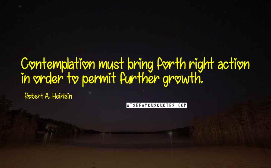 Robert A. Heinlein Quotes: Contemplation must bring forth right action in order to permit further growth.