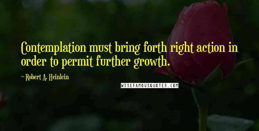 Robert A. Heinlein Quotes: Contemplation must bring forth right action in order to permit further growth.