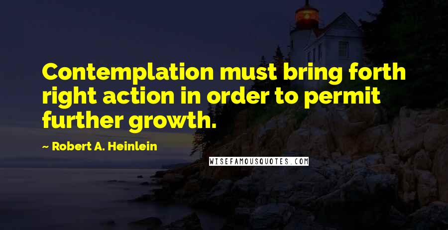 Robert A. Heinlein Quotes: Contemplation must bring forth right action in order to permit further growth.