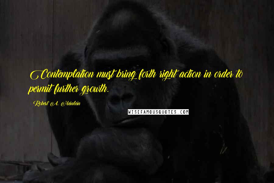 Robert A. Heinlein Quotes: Contemplation must bring forth right action in order to permit further growth.