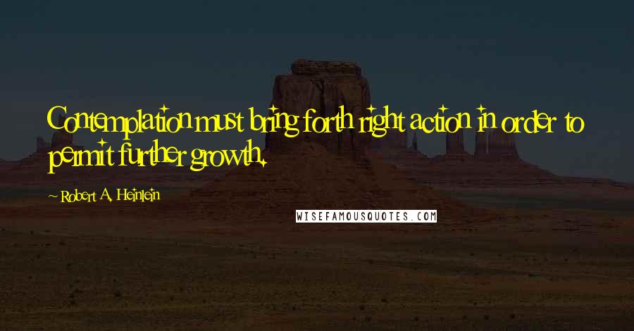 Robert A. Heinlein Quotes: Contemplation must bring forth right action in order to permit further growth.
