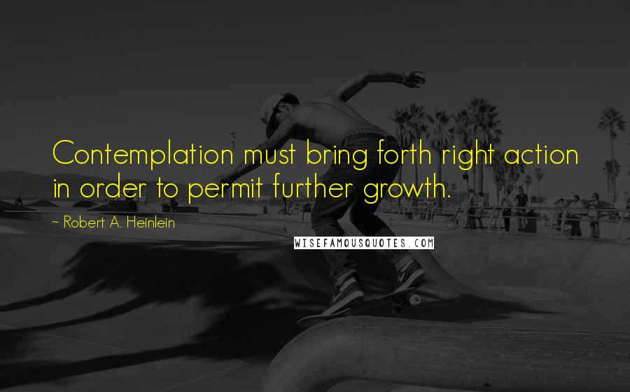 Robert A. Heinlein Quotes: Contemplation must bring forth right action in order to permit further growth.