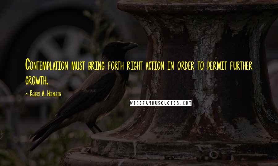 Robert A. Heinlein Quotes: Contemplation must bring forth right action in order to permit further growth.