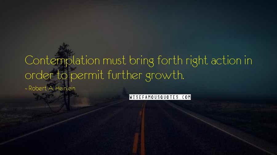 Robert A. Heinlein Quotes: Contemplation must bring forth right action in order to permit further growth.