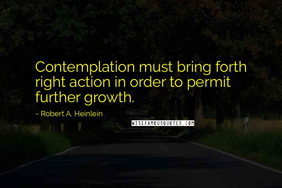 Robert A. Heinlein Quotes: Contemplation must bring forth right action in order to permit further growth.