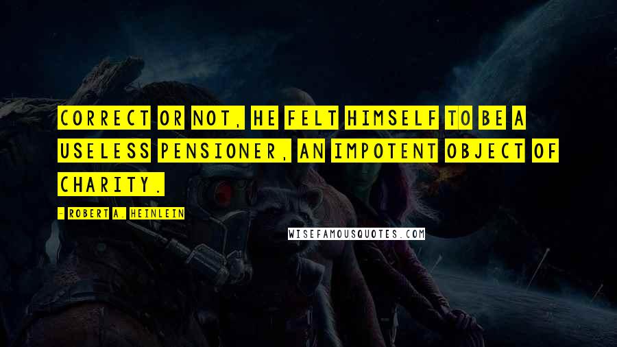 Robert A. Heinlein Quotes: Correct or not, he felt himself to be a useless pensioner, an impotent object of charity.