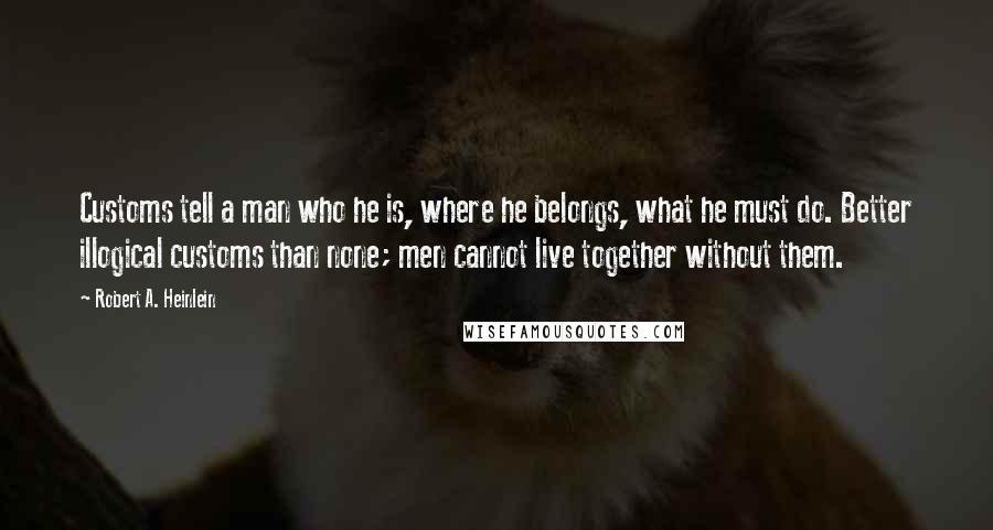 Robert A. Heinlein Quotes: Customs tell a man who he is, where he belongs, what he must do. Better illogical customs than none; men cannot live together without them.
