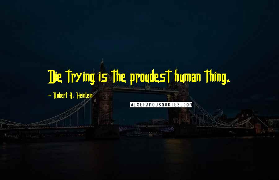 Robert A. Heinlein Quotes: Die trying is the proudest human thing.