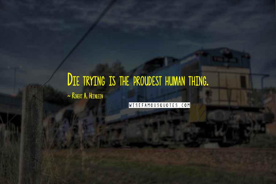 Robert A. Heinlein Quotes: Die trying is the proudest human thing.