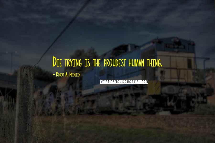 Robert A. Heinlein Quotes: Die trying is the proudest human thing.