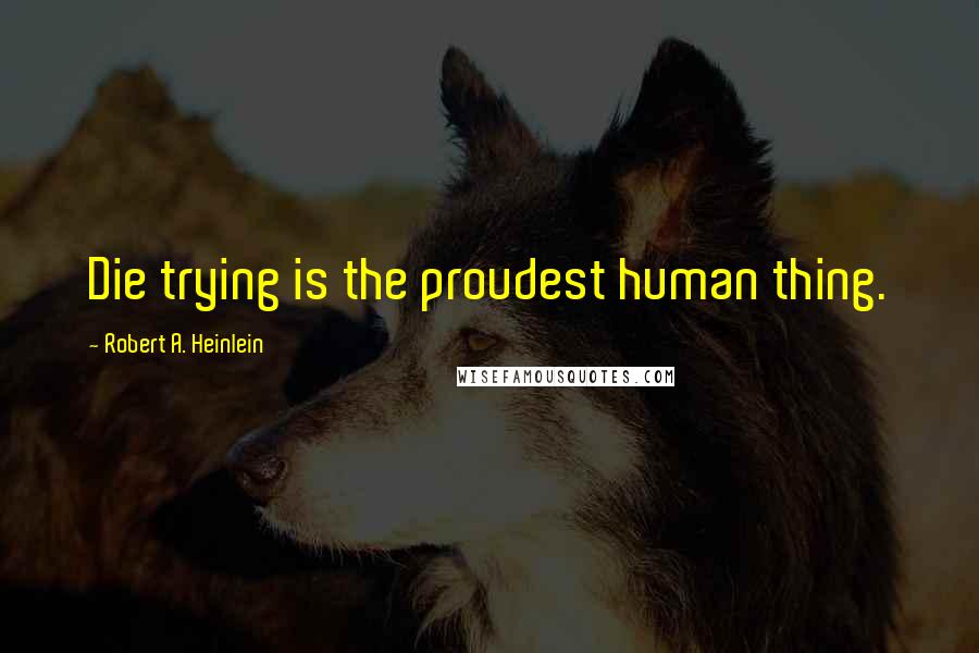 Robert A. Heinlein Quotes: Die trying is the proudest human thing.