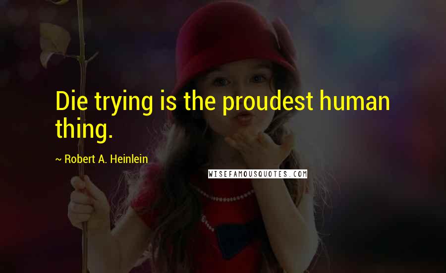 Robert A. Heinlein Quotes: Die trying is the proudest human thing.