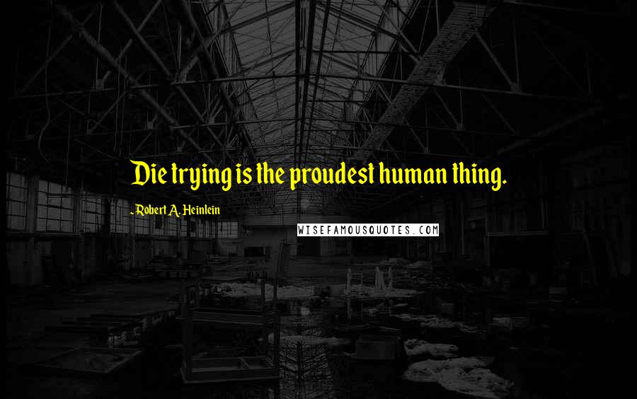 Robert A. Heinlein Quotes: Die trying is the proudest human thing.