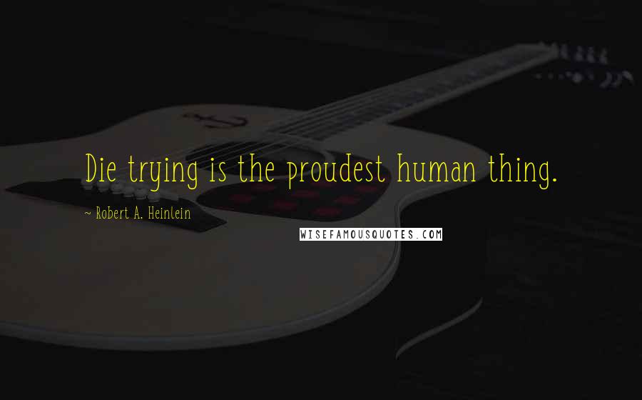 Robert A. Heinlein Quotes: Die trying is the proudest human thing.