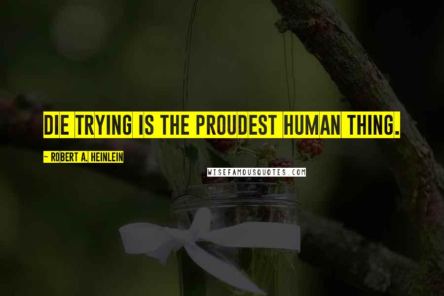 Robert A. Heinlein Quotes: Die trying is the proudest human thing.