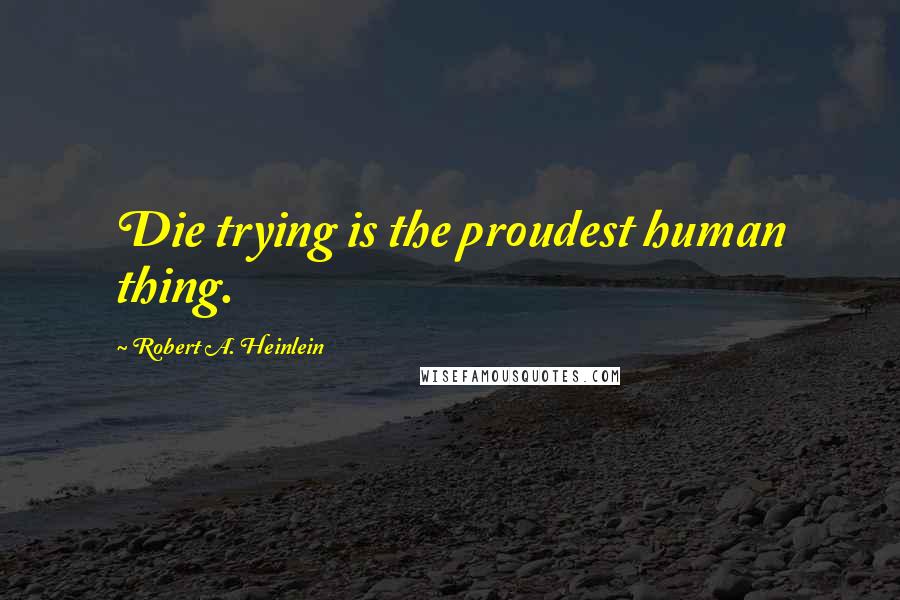 Robert A. Heinlein Quotes: Die trying is the proudest human thing.