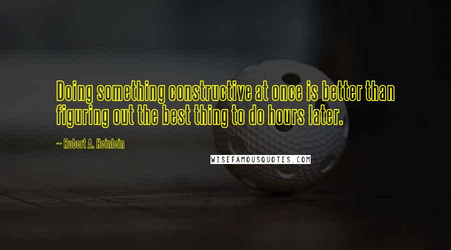 Robert A. Heinlein Quotes: Doing something constructive at once is better than figuring out the best thing to do hours later.