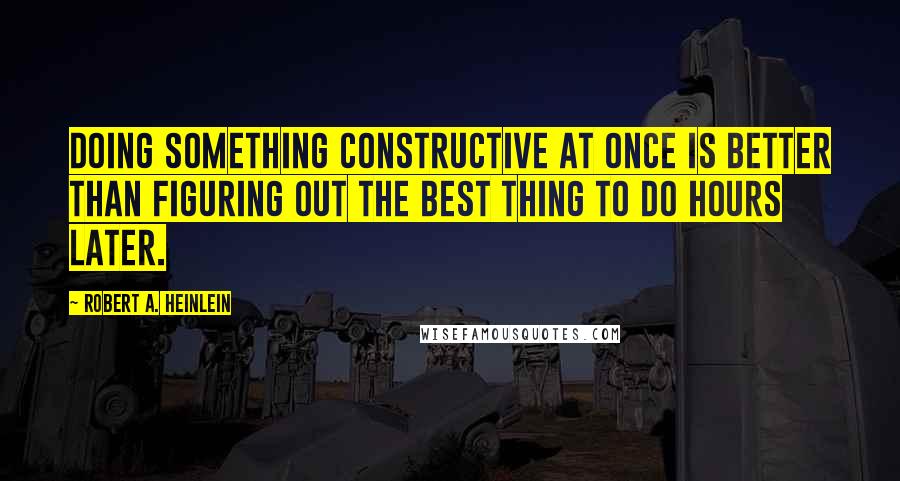 Robert A. Heinlein Quotes: Doing something constructive at once is better than figuring out the best thing to do hours later.