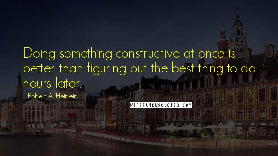 Robert A. Heinlein Quotes: Doing something constructive at once is better than figuring out the best thing to do hours later.