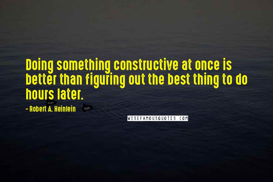 Robert A. Heinlein Quotes: Doing something constructive at once is better than figuring out the best thing to do hours later.