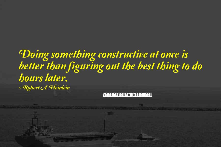 Robert A. Heinlein Quotes: Doing something constructive at once is better than figuring out the best thing to do hours later.