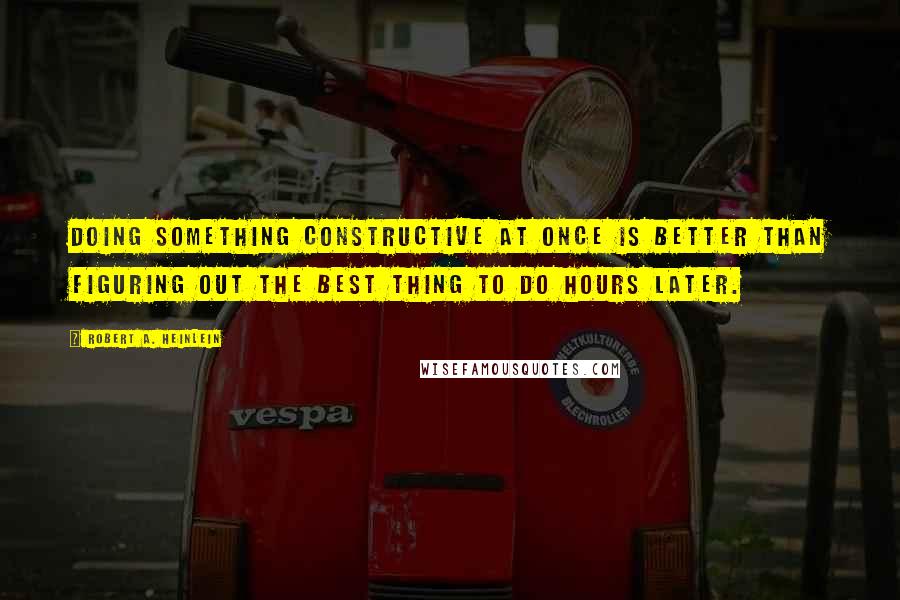 Robert A. Heinlein Quotes: Doing something constructive at once is better than figuring out the best thing to do hours later.