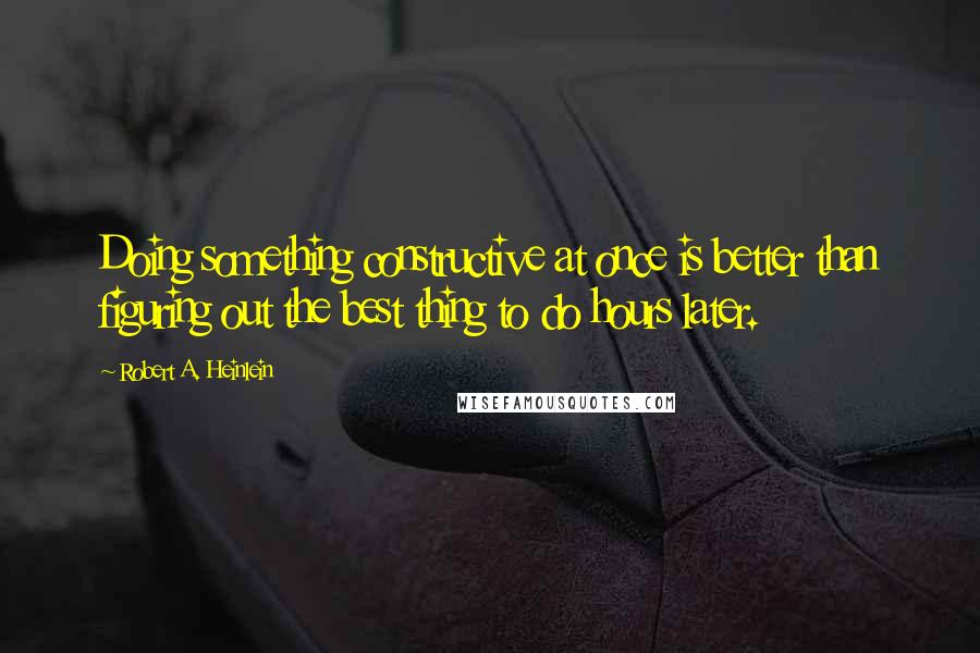 Robert A. Heinlein Quotes: Doing something constructive at once is better than figuring out the best thing to do hours later.