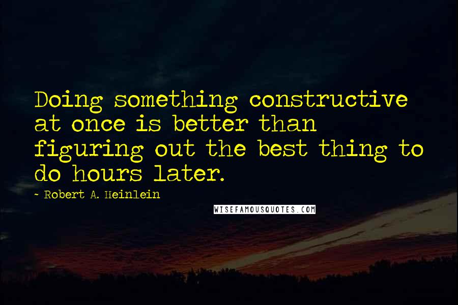 Robert A. Heinlein Quotes: Doing something constructive at once is better than figuring out the best thing to do hours later.