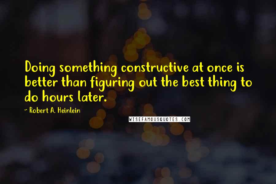 Robert A. Heinlein Quotes: Doing something constructive at once is better than figuring out the best thing to do hours later.