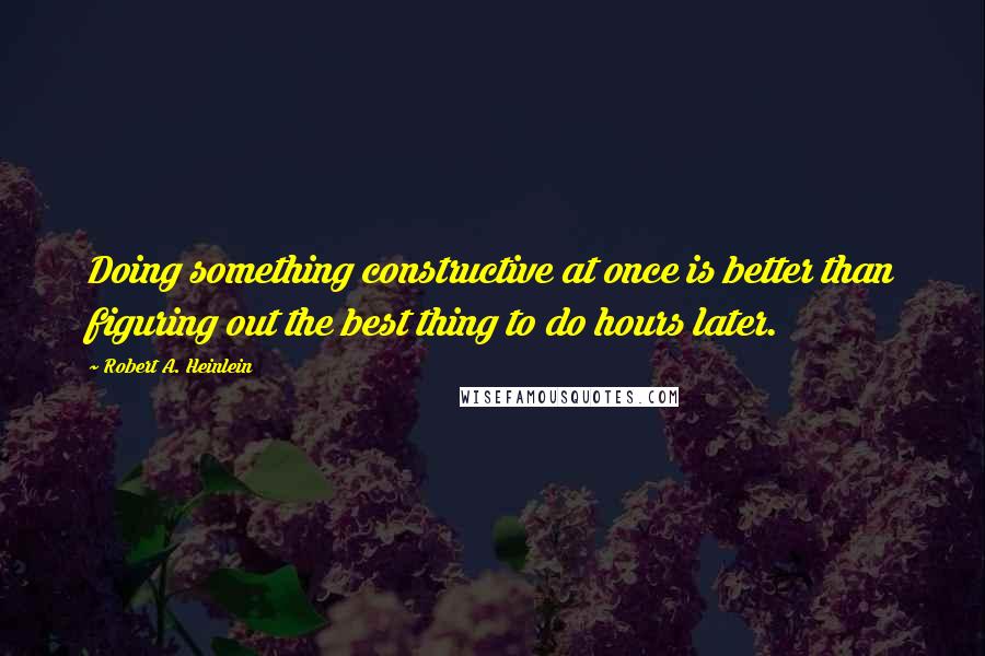 Robert A. Heinlein Quotes: Doing something constructive at once is better than figuring out the best thing to do hours later.