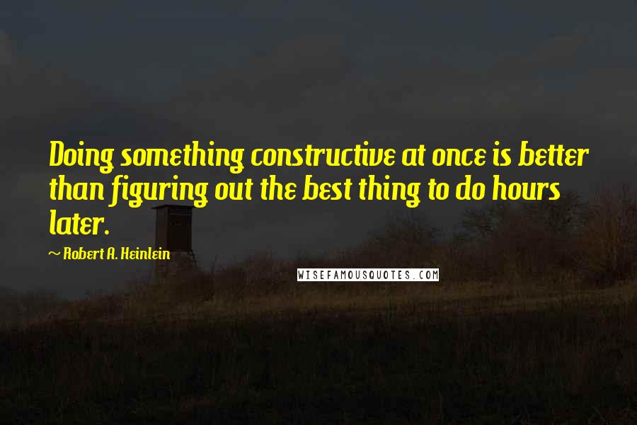 Robert A. Heinlein Quotes: Doing something constructive at once is better than figuring out the best thing to do hours later.