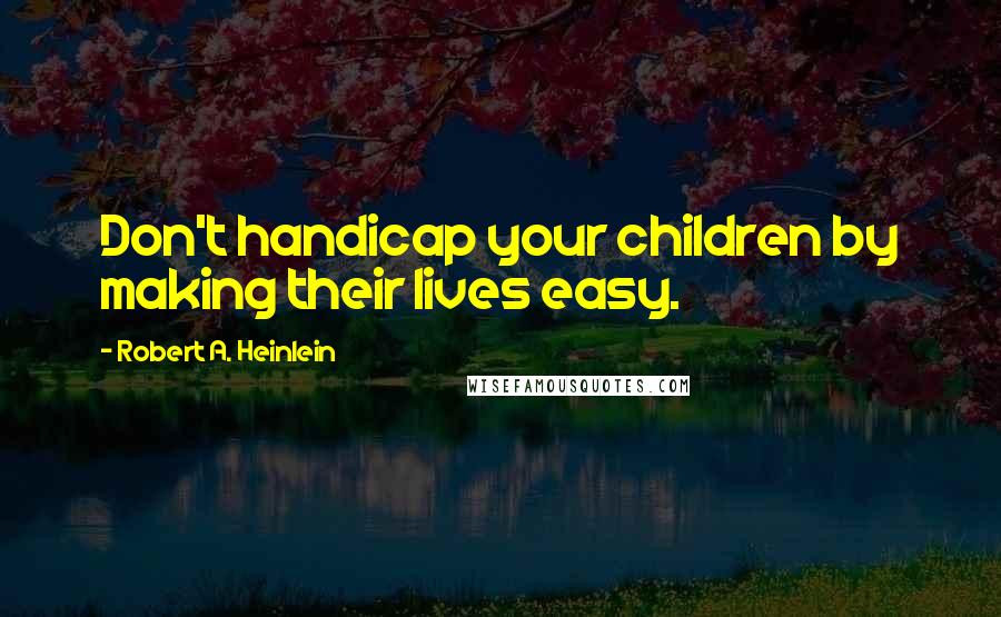 Robert A. Heinlein Quotes: Don't handicap your children by making their lives easy.