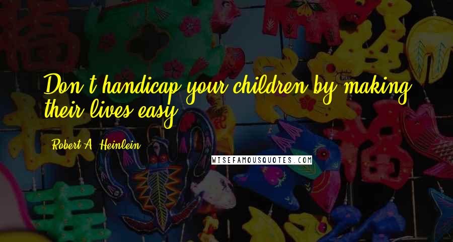 Robert A. Heinlein Quotes: Don't handicap your children by making their lives easy.