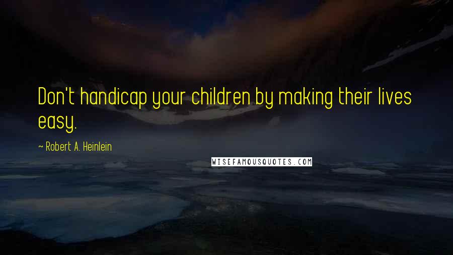 Robert A. Heinlein Quotes: Don't handicap your children by making their lives easy.