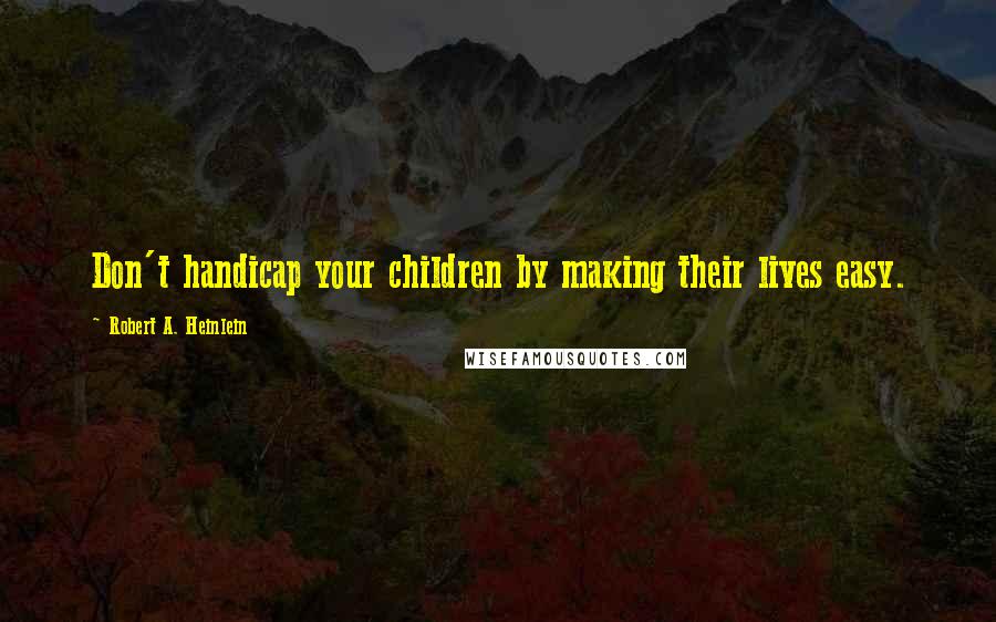 Robert A. Heinlein Quotes: Don't handicap your children by making their lives easy.