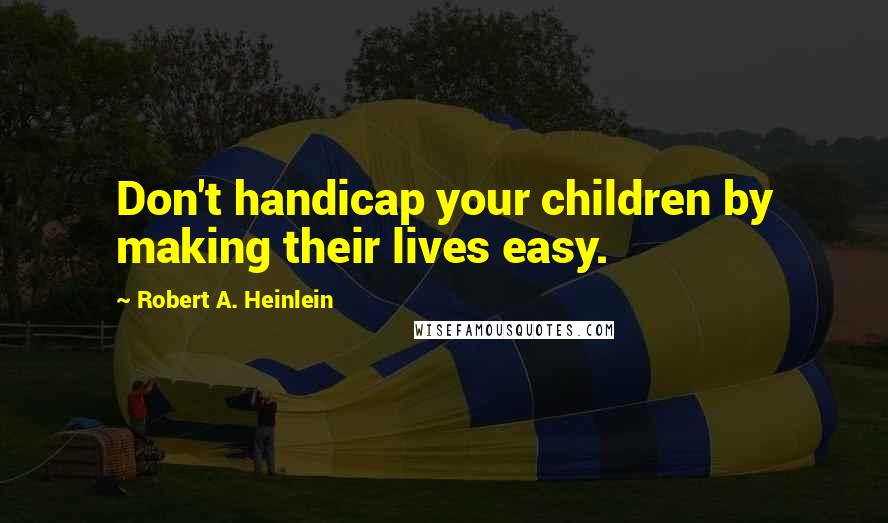 Robert A. Heinlein Quotes: Don't handicap your children by making their lives easy.