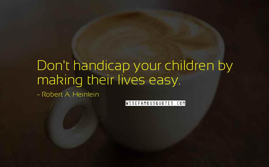 Robert A. Heinlein Quotes: Don't handicap your children by making their lives easy.