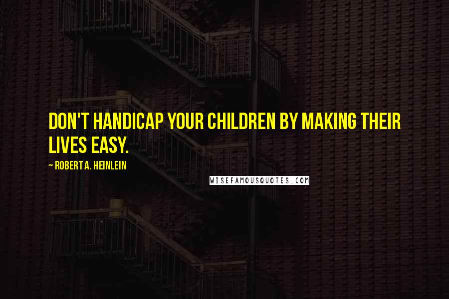 Robert A. Heinlein Quotes: Don't handicap your children by making their lives easy.