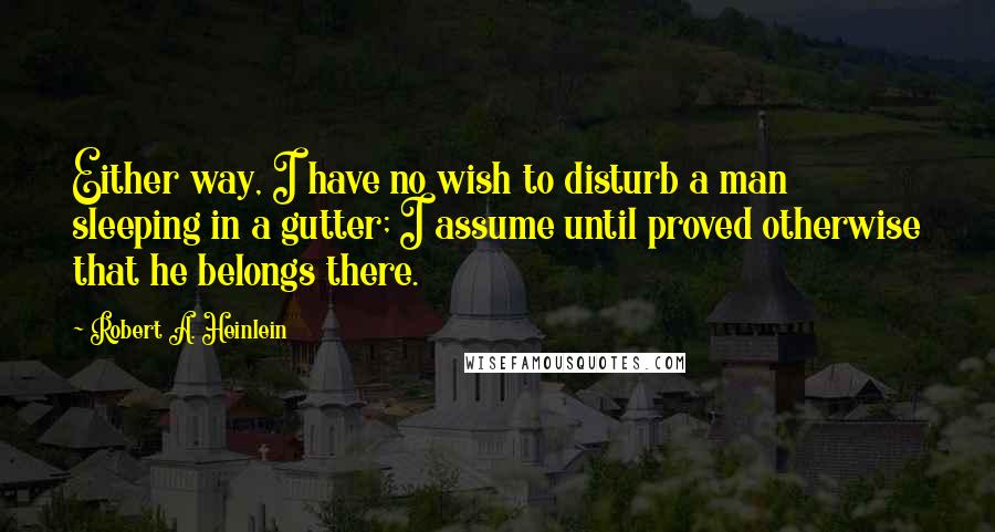 Robert A. Heinlein Quotes: Either way, I have no wish to disturb a man sleeping in a gutter; I assume until proved otherwise that he belongs there.