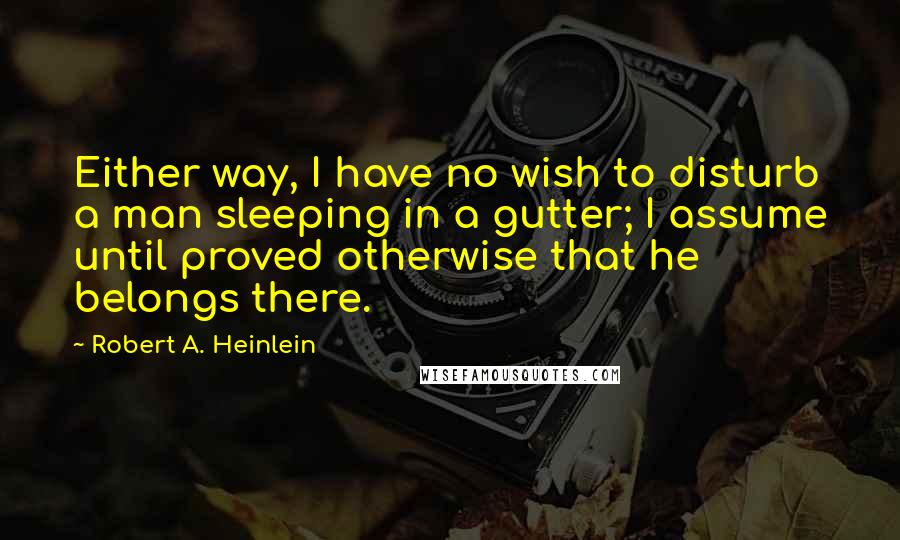 Robert A. Heinlein Quotes: Either way, I have no wish to disturb a man sleeping in a gutter; I assume until proved otherwise that he belongs there.