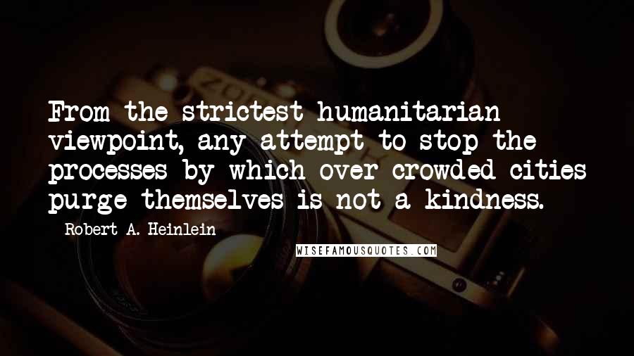 Robert A. Heinlein Quotes: From the strictest humanitarian viewpoint, any attempt to stop the processes by which over crowded cities purge themselves is not a kindness.