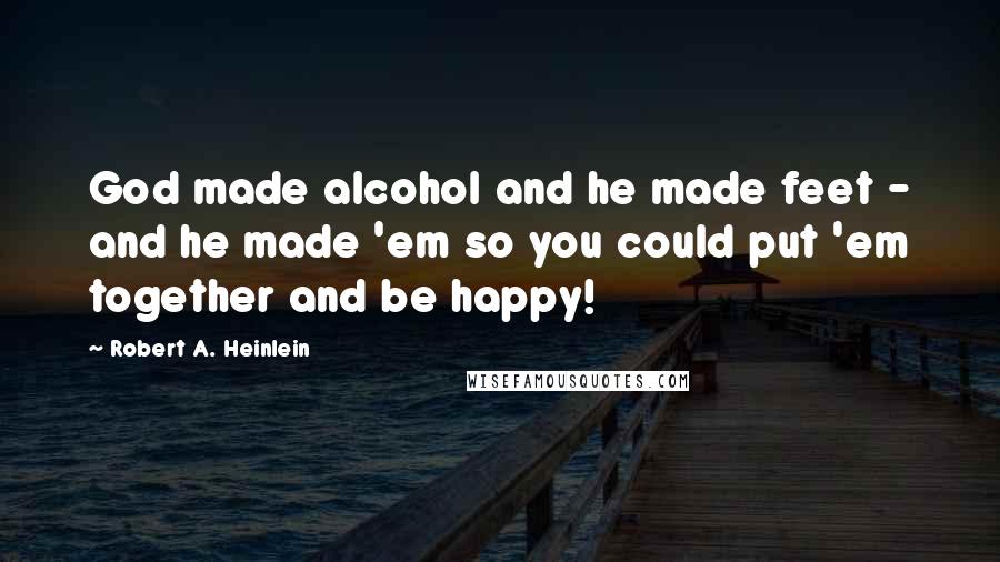 Robert A. Heinlein Quotes: God made alcohol and he made feet - and he made 'em so you could put 'em together and be happy!