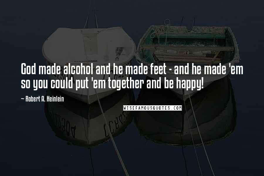 Robert A. Heinlein Quotes: God made alcohol and he made feet - and he made 'em so you could put 'em together and be happy!