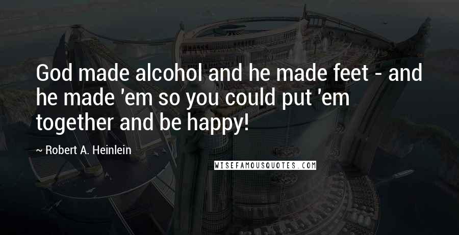 Robert A. Heinlein Quotes: God made alcohol and he made feet - and he made 'em so you could put 'em together and be happy!