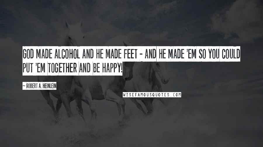 Robert A. Heinlein Quotes: God made alcohol and he made feet - and he made 'em so you could put 'em together and be happy!