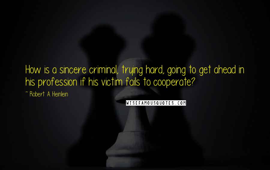 Robert A. Heinlein Quotes: How is a sincere criminal, trying hard, going to get ahead in his profession if his victim fails to cooperate?