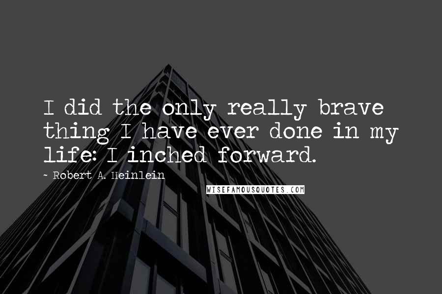 Robert A. Heinlein Quotes: I did the only really brave thing I have ever done in my life: I inched forward.